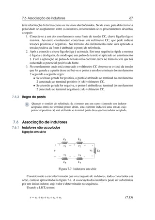 7.6 Associação de indutores 67
tem informação da forma como os mesmos são bobinados. Neste caso, para determinar a
polaridade de acoplamento entre os indutores, recomendam-se os procedimentos descritos
a seguir:
1. Conecta-se a um dos enrolamentos uma fonte de tensão CC, chave liga/desliga e
resistor. Ao outro enrolamento conecta-se um voltímetro CC, que pode indicar
tensões positivas e negativas. No terminal do enrolamento onde será aplicada a
tensão positiva da fonte é atribuído o ponto de referência.
2. Após a conexão a chave liga desliga é acionada. Em uma sequência rápida a mesma
é ligada e desligada, de modo que um pulso de tensão é aplicado ao enrolamento
1. Com a aplicação do pulso de tensão uma corrente entra no terminal em que foi
conectado o potencial positivo da fonte.
3. No enrolamento onde está conectado o voltímetro CC observa-se o sinal da tensão
que foi gerada e a partir desse atribui-se o ponto a um dos terminais do enrolamento
2 seguindo a seguinte regra:
• Se a tensão gerada for positiva, o ponto é atribuído ao terminal do enrolamento
2 conectado ao terminal positivo (+) do voltímetro CC.
• Se a tensão gerada for negativa, o ponto é atribuído ao terminal do enrolamento
2 conectado ao terminal negativo (-) do voltímetro CC.
7.5.3 Regra do ponto
R Quando o sentido de referência da corrente em um ramo contendo um indutor
acoplado entra no terminal ponto deste, esta corrente induzirá uma tensão cujo
potencial positivo (+) será atribuído ao terminal ponto do respectivo indutor acoplado.
7.6 Associação de indutores
7.6.1 Indutores não acoplados
Ligação em série
L1
+ −
v1
L2
+ −
v2
L3
+
−
v3
L4
+
− v4
L5
+
− v5
+
−
v
Figura 7.7: Indutores em série
Considerando o circuito formado por um conjunto de indutores, todos conectados em
série, como o apresentado na figura 7.7. A associação dos indutores pode ser substituída
por um único indutor, cujo valor é determinado na sequência.
Usando a LKT, temos:
v = v1 +v2 +v3 +v4 +v5 (7.13)
 