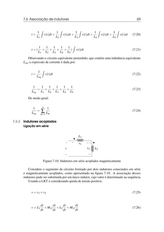 7.6 Associação de indutores 69
i =
1
L1
Z
v(t)dt +
1
L2
Z
v(t)dt +
1
L3
Z
v(t)dt +
1
L4
Z
v(t)dt +
1
L5
Z
v(t)dt (7.20)
i = (
1
L1
+
1
L2
+
1
L3
+
1
L4
+
1
L5
)
Z
v(t)dt (7.21)
Observando o circuito equivalente pretendido, que contém uma indutância equivalente
Leq, a expressão de corrente é dada por:
i =
1
Leq
Z
v(t)dt (7.22)
1
Leq
=
1
L1
+
1
L2
+
1
L3
+
1
L4
+
1
L5
(7.23)
De modo geral:
1
Leq
=
n
∑
α=1
1
Lα
(7.24)
7.6.2 Indutores acoplados
Ligação em série
•
•
L1
+ −
v1
L2
+
−
v2
+
−
v
Figura 7.10: Indutores em série acoplados magneticamente
Considere o segmento de circuito formado por dois indutores conectados em série
e magneticamente acoplados, como apresentado na figura 7.10. A associação desses
indutores pode ser substituída por um único indutor, cujo valor é determinado na sequência.
Usando a LKT e considerando queda de tensão positiva:
v = v1 +v2 (7.25)
v = L1
di
dt
+M12
di
dt
+L2
di
dt
+M12
di
dt
(7.26)
 