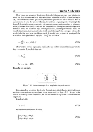 70 Capítulo 7. Indutância
Observando que aparecem dois termos de tensão induzida, um para cada indutor, os
quais são determinados por meio do produto entre a indutância mútua, representada por
M12 e a derivada da corrente que circula pelo indutor que induzirá tensão no outro. Para a
determinação do sinal das tensões induzidas, foi utilizada a regra do ponto. No exemplo da
figura 7.10, percebe-se que as correntes entram nos terminais ponto de ambos os indutores,
logo, as tensões induzidas por cada um dos mesmos terão sinais positivos nos respectivos
terminais ponto dos indutores. Pela convenção adotada, quando percorre-se a malha no
sentido da corrente, tanto para a tensão devida a indutância própria, como para o termo de
tensão induzida, percebe-se que há uma queda de tensão, logo, os sinais de tensão, própria
e induzida, serão positivos na equação. Com di
dt em evidência:
v =
di
dt
(L1 +L2 +2M12) (7.27)
Observando o circuito equivalente pretendido, que contém uma indutância equivalente
Leq, a expressão de tensão é dada por:
v = Leq
di
dt
(7.28)
Leq = L1 +L2 +2M12 (7.29)
Ligação em paralelo
• •
i
+
−
v L1
iL1
L2
iL2
Figura 7.11: Indutores em paralelo acoplados magneticamente
Considerando o segmento de circuito formado por dois indutores conectados em
paralelo e magneticamente acoplados, como apresentado na figura 7.12. A associação
desses indutores pode ser substituída por um único indutor, cujo valor é determinado na
sequência.
Usando a LKC:
i = i1 +i2 (7.30)
Escrevendo as expressões de fluxo:
(
Φ1 = L1i1 +M12i2
Φ2 = M12i1 +L2i2
(7.31)
 