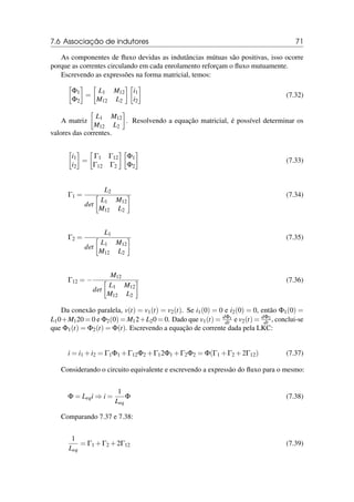 7.6 Associação de indutores 71
As componentes de fluxo devidas as indutâncias mútuas são positivas, isso ocorre
porque as correntes circulando em cada enrolamento reforçam o fluxo mutuamente.
Escrevendo as expressões na forma matricial, temos:

Φ1
Φ2

=

L1 M12
M12 L2

i1
i2

(7.32)
A matriz

L1 M12
M12 L2

. Resolvendo a equação matricial, é possível determinar os
valores das correntes.

i1
i2

=

Γ1 Γ12
Γ12 Γ2

Φ1
Φ2

(7.33)
Γ1 =
L2
det

L1 M12
M12 L2
 (7.34)
Γ2 =
L1
det

L1 M12
M12 L2
 (7.35)
Γ12 = −
M12
det

L1 M12
M12 L2
 (7.36)
Da conexão paralela, v(t) = v1(t) = v2(t). Se i1(0) = 0 e i2(0) = 0, então Φ1(0) =
L10+M120 = 0 e Φ2(0) = M12+L20 = 0. Dado que v1(t) = dΦ1
dt e v2(t) = dΦ2
dt , conclui-se
que Φ1(t) = Φ2(t) = Φ(t). Escrevendo a equação de corrente dada pela LKC:
i = i1 +i2 = Γ1Φ1 +Γ12Φ2 +Γ12Φ1 +Γ2Φ2 = Φ(Γ1 +Γ2 +2Γ12) (7.37)
Considerando o circuito equivalente e escrevendo a expressão do fluxo para o mesmo:
Φ = Leqi ⇒ i =
1
Leq
Φ (7.38)
Comparando 7.37 e 7.38:
1
Leq
= Γ1 +Γ2 +2Γ12 (7.39)
 
