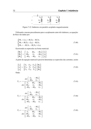 72 Capítulo 7. Indutância
•◦ ⊙◦ •⊙
i
+
−
v L1
iL1
L2
iL2
L3
iL3
Figura 7.12: Indutores em paralelo acoplados magneticamente
Utilizando o mesmo procedimento para o acoplamento entre três indutores, as equações
de fluxo são dadas por:





Φ1 = L1i1 +M12i2 −M13i3
Φ2 = M12i1 +L2i2 −M23i3
Φ3 = −M13i1 −M23i2 +L3i3
(7.40)
Escrevendo as expressões na forma matricial:


Φ1
Φ2
Φ3

 =


L1 M12 −M13
M12 L2 −M23
−M13 −M23 L3




i1
i2
i3

 (7.41)
A partir da equação matricial é possível determinar as expressões das correntes, assim:


i1
i2
i3

 =


Γ1 Γ12 Γ13
Γ12 Γ2 Γ23
Γ31 Γ32 Γ3




Φ1
Φ2
Φ3

 (7.42)
Onde:
Γ1 =
det

L2 −M23
−M23 L3

det


L1 M12 −M13
M12 L2 −M23
−M13 −M23 L3


(7.43)
Γ2 =
det

L1 −M13
−M13 L3

det


L1 M12 −M13
M12 L2 −M23
−M13 −M23 L3


(7.44)
Γ3 =
det

L1 −M13
−M13 L1

det


L1 M12 −M13
M12 L2 −M23
−M13 −M23 L3


(7.45)
 