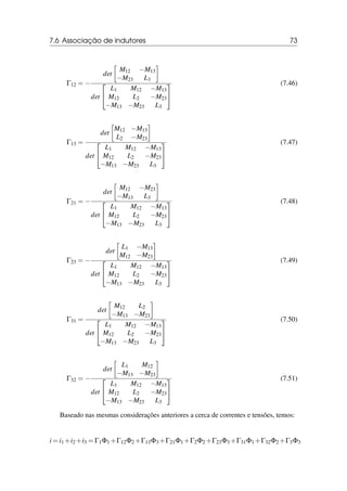 7.6 Associação de indutores 73
Γ12 = −
det

M12 −M13
−M23 L3

det


L1 M12 −M13
M12 L2 −M23
−M13 −M23 L3


(7.46)
Γ13 =
det

M12 −M13
L2 −M23

det


L1 M12 −M13
M12 L2 −M23
−M13 −M23 L3


(7.47)
Γ21 = −
det

M12 −M23
−M13 L3

det


L1 M12 −M13
M12 L2 −M23
−M13 −M23 L3


(7.48)
Γ23 = −
det

L1 −M13
M12 −M23

det


L1 M12 −M13
M12 L2 −M23
−M13 −M23 L3


(7.49)
Γ31 =
det

M12 L2
−M13 −M23

det


L1 M12 −M13
M12 L2 −M23
−M13 −M23 L3


(7.50)
Γ32 = −
det

L1 M12
−M13 −M23

det


L1 M12 −M13
M12 L2 −M23
−M13 −M23 L3


(7.51)
Baseado nas mesmas considerações anteriores a cerca de correntes e tensões, temos:
i = i1 +i2 +i3 = Γ1Φ1 +Γ12Φ2 +Γ13Φ3 +Γ21Φ1 +Γ2Φ2 +Γ23Φ3 +Γ31Φ1 +Γ32Φ2 +Γ3Φ3
 