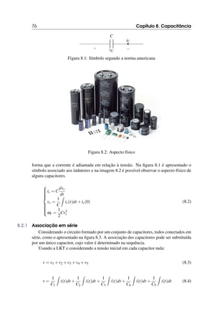 76 Capítulo 8. Capacitância
C
+ −
vC
iC
Figura 8.1: Símbolo segundo a norma americana
Figura 8.2: Aspecto físico
forma que a corrente é adiantada em relação à tensão. Na figura 8.1 é apresentado o
símbolo associado aos indutores e na imagem 8.2 é possível observar o aspecto físico de
alguns capacitores.













ic = C
dvc
dt
vc =
1
C
Z
ic(t)dt +ic(0)
ωc =
1
2
Cv2
c
(8.2)
8.2.1 Associação em série
Considerando o circuito formado por um conjunto de capacitores, todos conectados em
série, como o apresentado na figura 8.3. A associação dos capacitores pode ser substituída
por um único capacitor, cujo valor é determinado na sequência.
Usando a LKT e considerando a tensão inicial em cada capacitor nula:
v = v1 +v2 +v3 +v4 +v5 (8.3)
v =
1
C1
Z
i(t)dt +
1
C2
Z
i(t)dt +
1
C3
Z
i(t)dt +
1
C4
Z
i(t)dt +
1
C5
Z
i(t)dt (8.4)
 