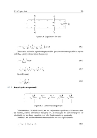 8.2 Capacitor 77
C1
+ −
vC1
C2
+ −
vC2
C3
+
−
vC3
C4
+
−
vC4
C5
+
−
vC5
+
−
v
Figura 8.3: Capacitores em série
v = (
1
C1
+
1
C2
+
1
C3
+
1
C4
+
1
C5
)
Z
i(t)dt (8.5)
Observando o circuito equivalente pretendido, que contém uma capacitância equiva-
lente Ceq, a expressão de tensão é dada por:
v =
1
Ceq
Z
i(t)dt (8.6)
1
Ceq
=
1
C1
+
1
C2
+
1
C3
+
1
C4
+
1
C5
(8.7)
De modo geral:
1
Ceq
=
n
∑
α=1
1
Cα
(8.8)
8.2.2 Associação em paralelo
i
+
−
v C1
iC1
C2
iC2
C3
iC3
C4
iC4
C5
iC5
Figura 8.4: Capacitores em paralelo
Considerando o circuito formado por um conjunto de capacitores, todos conectados
em paralelo, como o apresentado na figura 8.4. A associação dos capacitores pode ser
substituída por um único capacitor, cujo valor é determinado na sequência.
Usando a LKC e considerando a corrente inicial em cada capacitor nula:
i = i1 +i2 +i3 +i4 +i5 (8.9)
 