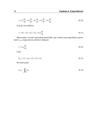 78 Capítulo 8. Capacitância
i = C1
dv
dt
+C2
dv
dt
+C3
dv
dt
+C4
dv
dt
+C5
dv
dt
(8.10)
Com dv
dt em evidência:
i = (C1 +C2 +C3 +C4 +C5)
dv
dt
(8.11)
Observando o circuito equivalente pretendido, que contém uma capacitância equiva-
lente Ceq, a expressão de corrente é dada por:
i = Ceq
dv
dt
(8.12)
Logo:
Ceq = C1 +C2 +C3 +C4 +C5 (8.13)
De modo geral:
Ceq =
n
∑
α=1
Cα (8.14)
 