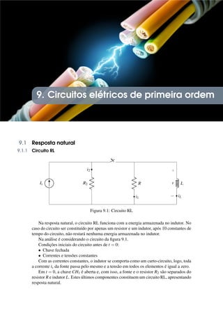 9. Circuitos elétricos de primeira ordem
9.1 Resposta natural
9.1.1 Circuito RL
Is R2
i2
R
i1
L
+
−
v
iL
Figura 9.1: Circuito RL
Na resposta natural, o circuito RL funciona com a energia armazenada no indutor. No
caso do circuito ser constituído por apenas um resistor e um indutor, após 10 constantes de
tempo do circuito, não restará nenhuma energia armazenada no indutor.
Na análise é considerando o circuito da figura 9.1.
Condições iniciais do circuito antes de t = 0:
• Chave fechada
• Correntes e tensões constantes
Com as correntes constantes, o indutor se comporta como um curto-circuito, logo, toda
a corrente is da fonte passa pelo mesmo e a tensão em todos os elementos é igual a zero.
Em t = 0, a chave CH1 é aberta e, com isso, a fonte e o resistor R2 são separados do
resistor R e indutor L. Estes últimos componentes constituem um circuito RL, apresentando
resposta natural.
 