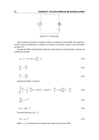 80 Capítulo 9. Circuitos elétricos de primeira ordem
R
+
−
vr L
+
−
v
i
Figura 9.2: Circuito RL
Após a abertura da chave, o indutor irá impor a corrente no circuito RL. Para analisar o
mesmo, foram considerados os sentidos associados de corrente e tensão como mostrados
na figura 9.2.
A partir da LKT, considerando queda de tensão positiva e percorrendo o circuito no
sentido da corrente:
vR +vL = 0 ⇒ Ri+L
di
dt
= 0 (9.1)
di
dt
= −
R
L
i (9.2)
di
i
= −
R
L
dt (9.3)
Integrando ambos os termos:
i(t)
Z
i(0)
dy
y
=
t
Z
0
−
R
L
dx ⇒ ln[i(t)]−ln[i(0)] = −
R
L
t ⇒ ln[
i(t)
i(0)
] = −
R
L
t (9.4)
i(t)
i(0)
= e−R
L t
(9.5)
i(t) = i(0)e−R
L t
(9.6)
Considerando que i(0) = is:
i(t) = ise− t
τ t
(9.7)
Onde τ = L
R, denominada de constante de tempo de um circuito RL.
 
