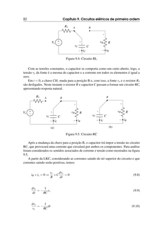 82 Capítulo 9. Circuitos elétricos de primeira ordem
+
−
Vs
R1 A B
R
+
−
vR
iR
C
+
−
vC
iC
Figura 9.4: Circuito RL
Com as tensões constantes, o capacitor se comporta como um curto aberto, logo, a
tensão vs da fonte é a mesma do capacitor e a corrente em todos os elementos é igual a
zero.
Em t = 0, a chave CH1 muda para a posição B e, com isso, a fonte vs e o resistor R1
são desligados. Neste instante o resistor R e capacitor C passam a formar um circuito RC,
apresentando resposta natural.
+
−
Vs
R1 A B
R
+
−
vR
iR
C
+
−
vC
iC
(a)
B
R
+
−
vR
iR
C
+
−
vC
iC
(b)
Figura 9.5: Circuito RC
Após a mudança da chave para a posição B, o capacitor irá impor a tensão no circuito
RC, que provocará uma corrente que circulará por ambos os componentes. Para análise
foram considerados os sentidos associados de corrente e tensão como mostrados na figura
9.5.
A partir da LKC, considerando as correntes saindo do nó superior do circuito e que
correntes saindo serão positivas, temos:
iR +ic = 0 ⇒
vc
R
+C
dvc
dt
= 0 (9.8)
dvc
dt
= −
1
RC
vc (9.9)
dvc
vc
= −
1
RC
dt (9.10)
 