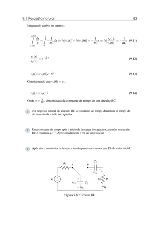 9.1 Resposta natural 83
Integrando ambos os termos:
vc(t)
Z
vc(0)
dy
y
=
t
Z
0
−
1
RC
dx ⇒ ln[vc(t)]−ln[vc(0)] = −
1
RC
t ⇒ ln[
vc(t)
vc(0)
] = −
1
RC
t (9.11)
vc(t)
vc(0)
= e− 1
RC t
(9.12)
vc(t) = vc(0)e− 1
RC t
(9.13)
Considerando que vc(0) = vs:
vc(t) = vse− t
τ (9.14)
Onde τ = 1
RC , denominada de constante de tempo de um circuito RC.
R Na resposta natural do circuito RC a constante de tempo determina o tempo de
decaimento da tensão no capacitor.
R Uma constante de tempo após o início de descarga do capacitor, a tensão no circuito
RC é reduzida a e−1. Aproximadamente 37% do valor inicial.
R Após cinco constantes de tempo, a tensão passa a ser menos que 1% do valor inicial.
+
−
Vs
R1 A B
C1
+ −
vC1
R
+
−
vR
iR
C2
+
−
vC2
iC
Figura 9.6: Circuito RC
 