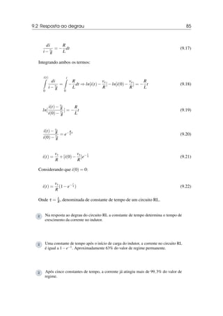 9.2 Resposta ao degrau 85
di
i− vs
R
= −
R
L
dt (9.17)
Integrando ambos os termos:
i(t)
Z
0
di
i− vs
R
=
t
Z
0
−
R
L
dt ⇒ ln[i(t)−
vs
R
]−ln[i(0)−
vs
R
] = −
R
L
t (9.18)
ln[
i(t)− vs
R
i(0)− vs
R
] = −
R
L
t (9.19)
i(t)− vs
R
i(0)− vs
R
= e−R
L t
(9.20)
i(t) =
vs
R
+[i(0)−
vs
R
]e− t
τ (9.21)
Considerando que i(0) = 0:
i(t) =
vs
R
(1−e− t
τ ) (9.22)
Onde τ = L
R, denominada de constante de tempo de um circuito RL.
R Na resposta ao degrau do circuito RL a constante de tempo determina o tempo de
crescimento da corrente no indutor.
R Uma constante de tempo após o início de carga do indutor, a corrente no circuito RL
é igual a 1−e−1. Aproximadamente 63% do valor de regime permanente.
R Após cinco constantes de tempo, a corrente já atingiu mais de 99,3% do valor de
regime.
 