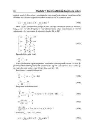 88 Capítulo 9. Circuitos elétricos de primeira ordem
então é possível determinar a expressão de correntes e/ou tensões de capacitores e/ou
indutores dos circuitos de primeira ordem através do uso da expressão geral:
x(t) = lim
α→∞
x(α)+[x(0)− lim
α→∞
x(α)]e− t
τ (9.31)
Onde x(t) é é a expressão no tempo de uma variável, corrente ou tensão, de interesse,
limα→∞ x(α) é o valor de regime da variável selecionada, x(0) é o valor inicial da variável
selecionada e τ é a constante de tempo do circuito RL ou RC.





















(a)
di
dt
+
i
RC
= 0
(b)
dv
dt
+
R
L
v = 0
(c)
di
dt
+
R
L
i =
vth
L
(d)
dv
dt
+
v
RC
=
iN
C
(9.32)
Equação diferencial geral:
dx
dt
+
x
τ
= k (9.33)
Como já discutido, após um período transitório, todas as grandezas dos circuitos de
primeira ordem tendem para valores constantes no regime. Considerando isso, o termo dx
dt
da expressão geral tenderá para 0, logo, limα→∞ x(α) = kτ.
Resolvendo a equação diferencial:
dx
dt
= −
x
τ
+k = −
1
τ
(x−kτ) (9.34)
dx
x−kτ
= −
dt
τ
(9.35)
Integrando ambos os termos:
x(t)
Z
x(0)
dy
y−kτ
=
t
Z
0
−
du
τ
⇒ ln[x(t)−kτ]−ln[x(0)−kτ] = −
t
τ
(9.36)
ln[
x(t)−kτ
x(0)−kτ
] = −
t
τ
(9.37)
x(t)−kτ
x(0)−kτ
= e− t
τ ⇒ x(t) = kτ +[x(0)−kτ]e− t
τ (9.38)
Como limα→∞ x(α) = kτ, então:
x(t) = lim
α→∞
x(α)+[x(0)− lim
α→∞
x(α)]e− t
τ (9.39)
 