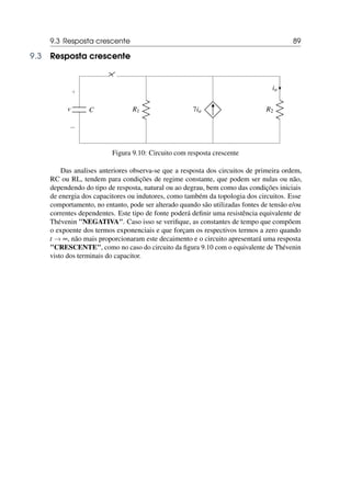 9.3 Resposta crescente 89
9.3 Resposta crescente
C
+
−
v R1 7ia R2
ia
Figura 9.10: Circuito com resposta crescente
Das analises anteriores observa-se que a resposta dos circuitos de primeira ordem,
RC ou RL, tendem para condições de regime constante, que podem ser nulas ou não,
dependendo do tipo de resposta, natural ou ao degrau, bem como das condições iniciais
de energia dos capacitores ou indutores, como também da topologia dos circuitos. Esse
comportamento, no entanto, pode ser alterado quando são utilizadas fontes de tensão e/ou
correntes dependentes. Este tipo de fonte poderá definir uma resistência equivalente de
Thévenin NEGATIVA. Caso isso se verifique, as constantes de tempo que compõem
o expoente dos termos exponenciais e que forçam os respectivos termos a zero quando
t → ∞, não mais proporcionaram este decaimento e o circuito apresentará uma resposta
CRESCENTE, como no caso do circuito da figura 9.10 com o equivalente de Thévenin
visto dos terminais do capacitor.
 