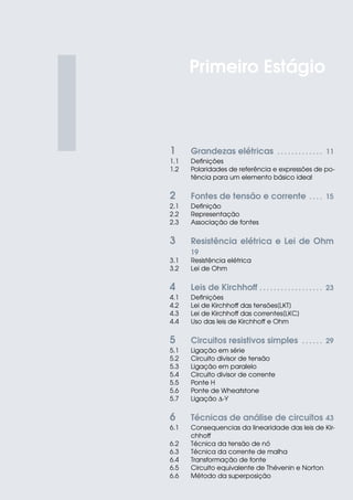 I 1 Grandezas elétricas . . . . . . . . . . . . . 11
1.1 Definições
1.2 Polaridades de referência e expressões de po-
tência para um elemento básico ideal
2 Fontes de tensão e corrente . . . . 15
2.1 Definição
2.2 Representação
2.3 Associação de fontes
3 Resistência elétrica e Lei de Ohm
19
3.1 Resistência elétrica
3.2 Lei de Ohm
4 Leis de Kirchhoff . . . . . . . . . . . . . . . . . . 23
4.1 Definições
4.2 Lei de Kirchhoff das tensões[LKT]
4.3 Lei de Kirchhoff das correntes[LKC]
4.4 Uso das leis de Kirchhoff e Ohm
5 Circuitos resistivos simples . . . . . . 29
5.1 Ligação em série
5.2 Circuito divisor de tensão
5.3 Ligação em paralelo
5.4 Circuito divisor de corrente
5.5 Ponte H
5.6 Ponte de Wheatstone
5.7 Ligação ∆-Y
6 Técnicas de análise de circuitos 43
6.1 Consequencias da linearidade das leis de Kir-
chhoff
6.2 Técnica da tensão de nó
6.3 Técnica da corrente de malha
6.4 Transformação de fonte
6.5 Circuito equivalente de Thévenin e Norton
6.6 Método da superposição
Primeiro Estágio
 