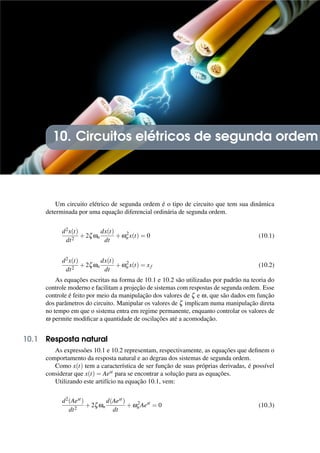 10. Circuitos elétricos de segunda ordem
Um circuito elétrico de segunda ordem é o tipo de circuito que tem sua dinâmica
determinada por uma equação diferencial ordinária de segunda ordem.
d2x(t)
dt2
+2ζωn
dx(t)
dt
+ω2
n x(t) = 0 (10.1)
d2x(t)
dt2
+2ζωn
dx(t)
dt
+ω2
n x(t) = xf (10.2)
As equações escritas na forma de 10.1 e 10.2 são utilizadas por padrão na teoria do
controle moderno e facilitam a projeção de sistemas com respostas de segunda ordem. Esse
controle é feito por meio da manipulação dos valores de ζ e ω, que são dados em função
dos parâmetros do circuito. Manipular os valores de ζ implicam numa manipulação direta
no tempo em que o sistema entra em regime permanente, enquanto controlar os valores de
ω permite modificar a quantidade de oscilações até a acomodação.
10.1 Resposta natural
As expressões 10.1 e 10.2 representam, respectivamente, as equações que definem o
comportamento da resposta natural e ao degrau dos sistemas de segunda ordem.
Como x(t) tem a característica de ser função de suas próprias derivadas, é possível
considerar que x(t) = Aest para se encontrar a solução para as equações.
Utilizando este artifício na equação 10.1, vem:
d2(Aest)
dt2
+2ζωn
d(Aest)
dt
+ω2
n Aest
= 0 (10.3)
 