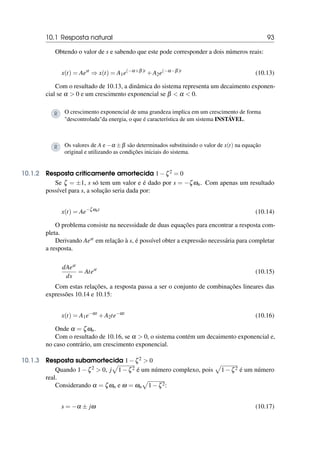 10.1 Resposta natural 93
Obtendo o valor de s e sabendo que este pode corresponder a dois números reais:
x(t) = Aest
⇒ x(t) = A1e(−α+β)t
+A2e(−α−β)t
(10.13)
Com o resultado de 10.13, a dinâmica do sistema representa um decaimento exponen-
cial se α  0 e um crescimento exponencial se β  α  0.
R O crescimento exponencial de uma grandeza implica em um crescimento de forma
descontroladada energia, o que é característica de um sistema INSTÁVEL.
R Os valores de A e −α ±β são determinados substituindo o valor de x(t) na equação
original e utilizando as condições iniciais do sistema.
10.1.2 Resposta criticamente amortecida 1−ζ2 = 0
Se ζ = ±1, s só tem um valor e é dado por s = −ζωn. Com apenas um resultado
possível para s, a solução seria dada por:
x(t) = Ae−ζωnt
(10.14)
O problema consiste na necessidade de duas equações para encontrar a resposta com-
pleta.
Derivando Aest em relação à s, é possível obter a expressão necessária para completar
a resposta.
dAest
ds
= Atest
(10.15)
Com estas relações, a resposta passa a ser o conjunto de combinações lineares das
expressões 10.14 e 10.15:
x(t) = A1e−αt
+A2te−αt
(10.16)
Onde α = ζωn.
Com o resultado de 10.16, se α  0, o sistema contém um decaimento exponencial e,
no caso contrário, um crescimento exponencial.
10.1.3 Resposta subamortecida 1−ζ2  0
Quando 1−ζ2  0, j
p
1−ζ2 é um número complexo, pois
p
1−ζ2 é um número
real.
Considerando α = ζωn e ω = ωn
p
1−ζ2:
s = −α ± jω (10.17)
 