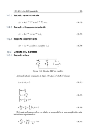 10.3 Circuito RLC paralelo 95
10.2.1 Resposta superamortecida
x(t) = A1e(−α+β)t
+A2e(−α−β)t
+A3 (10.28)
10.2.2 Resposta criticamente amortecida
x(t) = A1e−αt
+A2te−αt
+A3 (10.29)
10.2.3 Resposta subamortecida
x(t) = De−αt
(cos(ωt)+ jsen(ωt))+A (10.30)
10.3 Circuito RLC paralelo
10.3.1 Resposta natural
R
iR
L
iL
C
−
+
vc
ic
Figura 10.1: Circuito RLC em paralelo
Aplicando a LKC no circuito da figura 10.4, é possível observar que:
ic +iR +iL = 0 (10.31)













iR =
vc
R
ic = C
dvc
dt
iL =
1
L
Z
vcdt
(10.32)
C
dvc
dt
+
vc
R
+
1
L
Z
vcdt = 0 (10.33)
Derivando ambos os membros em relação ao tempo, obtém-se uma equação diferencial
ordinária de segunda ordem:
C
d2vc
dt2
+
1
R
dvc
dt
+
1
L
vc = 0 (10.34)
 