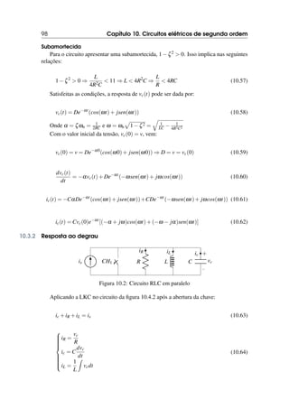 98 Capítulo 10. Circuitos elétricos de segunda ordem
Subamortecida
Para o circuito apresentar uma subamortecida, 1−ζ2  0. Isso implica nas seguintes
relações:
1−ζ2
 0 ⇒
L
4R2C
 11 ⇒ L  4R2
C ⇒
L
R
 4RC (10.57)
Satisfeitas as condições, a resposta de vc(t) pode ser dada por:
vc(t) = De−αt
(cos(ωt)+ jsen(ωt)) (10.58)
Onde α = ζωn = 1
2RC e ω = ωn
p
1−ζ2 =
q
1
LC − 1
4R2C2
Com o valor inicial da tensão, vc(0) = v, vem:
vc(0) = v = De−α0
(cos(ω0)+ jsen(ω0)) ⇒ D = v = vc(0) (10.59)
dvc(t)
dt
= −αvc(t)+De−αt
(−ωsen(ωt)+ jωcos(ωt)) (10.60)
ic(t) = −CαDe−αt
(cos(ωt)+ jsen(ωt))+CDe−αt
(−ωsen(ωt)+ jωcos(ωt)) (10.61)
ic(t) = Cvc(0)e−αt
[(−α + jω)cos(ωt)+(−ω − jα)sen(ωt)] (10.62)
10.3.2 Resposta ao degrau
CH1
is R
iR
L
iL
C
−
+
vc
ic
Figura 10.2: Circuito RLC em paralelo
Aplicando a LKC no circuito da figura 10.4.2 após a abertura da chave:
ic +iR +iL = is (10.63)













iR =
vc
R
ic = C
dvc
dt
iL =
1
L
Z
vcdt
(10.64)
 