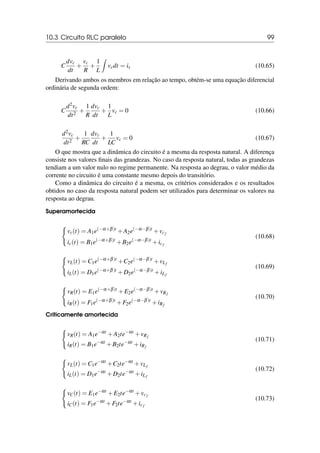 10.3 Circuito RLC paralelo 99
C
dvc
dt
+
vc
R
+
1
L
Z
vcdt = is (10.65)
Derivando ambos os membros em relação ao tempo, obtém-se uma equação diferencial
ordinária de segunda ordem:
C
d2vc
dt2
+
1
R
dvc
dt
+
1
L
vc = 0 (10.66)
d2vc
dt2
+
1
RC
dvc
dt
+
1
LC
vc = 0 (10.67)
O que mostra que a dinâmica do circuito é a mesma da resposta natural. A diferença
consiste nos valores finais das grandezas. No caso da resposta natural, todas as grandezas
tendiam a um valor nulo no regime permanente. Na resposta ao degrau, o valor médio da
corrente no circuito é uma constante mesmo depois do transitório.
Como a dinâmica do circuito é a mesma, os critérios considerados e os resultados
obtidos no caso da resposta natural podem ser utilizados para determinar os valores na
resposta ao degrau.
Superamortecida
(
vc(t) = A1e(−α+β)t
+A2e(−α−β)t
+vcf
ic(t) = B1e(−α+β)t
+B2e(−α−β)t
+icf
(10.68)
(
vL(t) = C1e(−α+β)t
+C2e(−α−β)t
+vLf
iL(t) = D1e(−α+β)t
+D2e(−α−β)t
+iLf
(10.69)
(
vR(t) = E1e(−α+β)t
+E2e(−α−β)t
+vRf
iR(t) = F1e(−α+β)t
+F2e(−α−β)t
+iRf
(10.70)
Criticamente amortecida
(
vR(t) = A1e−αt
+A2te−αt
+vRf
iR(t) = B1e−αt
+B2te−αt
+iRf
(10.71)
(
vL(t) = C1e−αt
+C2te−αt
+vLf
iL(t) = D1e−αt
+D2te−αt
+iLf
(10.72)
(
vC(t) = E1e−αt
+E2te−αt
+vcf
iC(t) = F1e−αt
+F2te−αt
+icf
(10.73)
 