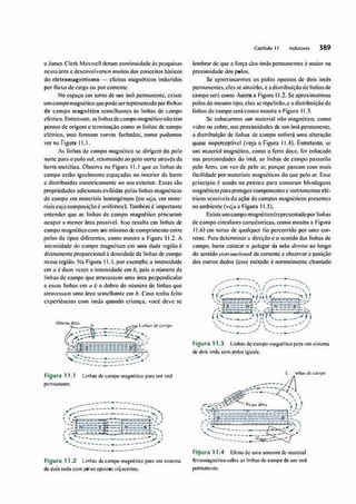 e James Clcrk Maxwell dcmm continuidadeus fJC$quisas
neaSsaárc-.a e dcscnvolvenun mui1os dos c.onccitos básicos
do clclromagnetismo - efeito,; magnéticos induzidos
por fluxo de carga ou por corrente,
No espaço cm tomo de um lmil pennanemc, existe
umcampomagnéticoquepodeserrepresentadopor11.nhas
de campo rnagnéUco scmclh11n1cs us linhas de campo
elétrico. Emrew.n10, aslinhasdecampo magnéticonão1êm
pontos de origem e tcnninoçào como as linhas de campo
elétrico, mas fonnam turvas fechadas, como podemos
ver nã Figura 11.1.
As linhas de campo magnético se dirigem do polo
norte para o polo sul. rctornondoO.<> polo none atravé-s da
borra mctí11ica. Observe na Figura 11.1 que as linhas de
campo estão iguolmcme espaçadas no interior dt1 barra
e distribuídas simetricamente oo seu exterior. Essas são
propriedades adicionais exibidos pelas linhas magnéticas
de campo cm materiais homogêneos (ou seja. cm mate•
riais cujacomposição é uuifont1c,).Também é impbrlnntc::
entender que us linhas de campo mâgnético proturam
ocupar a menor área possível, ls."MJ resulw cm linhas de
cnmpo magnêticocom um mínimo de comprimento entre
polos de aipos difc.rcntcs, como mostro n Figurt, 11.2. A
intensidade do cnmJ>O magnético cm uma dada região é
diretmncnte proporcional à dcnsidnde de línhlls de cnmpo
ncsso região. Na Figura 11.1. por exemplo,• intensidade
ém ,1 é duas vezes a intensidade cm b, pois o numero de
linhos de campo que otrovessam umn área perpendicular
a essas linhas cm " é o dobro do numero de linhas que
n1rovcwun uma área scmclhame cm b. Caso 1cnh11 ícito
experiências com imàs- quando criança, você deve se
Me:sm114�11
?a:
J, -----�Unhasdie�mpo
--�---- --
"" --·---- -�...,
l :-.:-- --.; ' 
�--g--------a-�
','
,,,..... cc:':::.EE.:E::S::N ::::-
/ I ( :l.---------• ),',
1 �--- -� / J
....... -- ___,._____� _;,., .,,
---:======:-�--_..A
Figura 11.1 Llnhnsde c-ampo magnético porJ um lm:1
pcmumcntc.
--------·-------­
,,....---------·-
-
--------....,
I /
·------·-------·----..'-. 
1 Í."
i-- ,1 /
,....' ---·--= -- ------ .,.,..1
�]N----�-f----sf-
1,; --====- =.:. _':,':,':._":._ -.......
t , ...
_
__,_ --- -=---- >', 1
 '-. ____
.___________,,...
/ I
'........---------·--------_.,..�
--------·--------
Figura 11.2 Linhas de c�mpO mognético paro 1Jnl sís1c1nn
de dois imi1s com flÓIO!i opos-tos tidjacc.nlcs.
Capítulo 11 lndu1orel 389
lembmr de que a força dos ímãs pcnnancntcs C maior no
proximid11de dos p0los.
Se nproximan110, os 1>010s opostos de dois lmiis
pcnnanentes.elesse utrainio. e adistribuiçãode linhasele
campo sen', como ilustra a Figum 11.2. Seaproximannos
polos do mesmo tipo,eles se repelirão,e a distribuição de
linhas de campo será como mostro• Figuro ll.3.
Se colocannos um ma1crial não magn�tlco como
vidro ou cobre. nas prox.imidades de um lmà permanente.
a distribuição de linhas de campo sofrerá uma alteração
qüãSé impêrtcplivcl (veja n Pigiirà 11.4). Entrélfiíllo. se
um mn1crial magnético. como o ferro doe-e. for c,olocado
nas proximidades do imã. -ns línhas de cumpo passarão
pelo ferro. cm vez de pelo ar, porque J>assam com nmis
focilidode por materiais magnéticos do que pelo ar. Esse
principio é usado na pnltic11 pnro const.ruir blindagens
nrngnéticasJ>•raprotegercomp0ncntcs e lns1rumcntoselé·
tricos scnsivcis da ação de campos magnéticos presemos
no ambiente (veja a Figuro 11.5).
E,,(istcumcampomagnético(rcproscnrildoporliulms
de campo circulares concêntricas, como mostm a Figuro
11.6) cm tomo de qualquer fio percorrido por umu cor­
rente. P:iru dctcnninar n direçilo e o scn1ido das linhas de
campo. bastn colocar o JlOlcgar dn mão ,limita ao longo
do sentido co11v,wcio11al da corrente e observar a1>osiçào
dos outros dedos (esse método é nonnulmentc cbamodo
___.._
/�
-, .,..---·--
/ ------ ' ,/'
-....
/ ,....
-,  I ,..,,...--- ,
t' �---- 1 / ----- 
1�'.,!I' --- �)
'' .. . ('__ --
: / �1-:.:.--:.-�N
r,
' .,.. N--=-·s· .,
�::--___,,'f1(1---=:..:.·,,},'i
' ,..., II  ----- 1
._ _____,,/  ,...,
.,.." I
,.._
___.- I
__,.___,,, '-...,
.,...,
---·--"
Figura 11.3 Linhr1tde c�rnpo ,nng.né-til.::op:iru um i;isttma
dtdois imâs c.-<m, Polo� ig1.u1is.
..,-----�
Lit'lh.4&d�C:al1lpó
��.:=--
-
- --
,_,··--·-- - ..... '
- '
�----�
.... ' 
1 �=:;; r..,,,.. do« ', ' ,
''1i ' ')t
,__ ----- .. .
(,--_;"E:=::::=====:::==t,/
' •.• === --==-=,:.-::.--=s _;
'----
....;;---
·-....
", ........._ --·-·-·
---.' '
....__
----
--�
-
_..
,  1
--- -----
-
--- / J
_____
VJ.d... -- , ,;
,,
Figura 11.4 Efeito de umn amostro de m:11crinl
fcrrom11gnê1jcosobre us linhasde campo de um fm�
pcrmo.ncnlc.
 