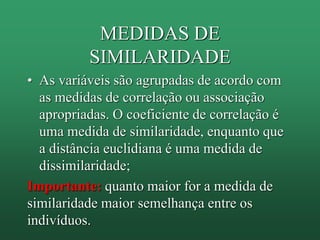 MEDIDAS DE
SIMILARIDADE
• As variáveis são agrupadas de acordo com
as medidas de correlação ou associação
apropriadas. O coeficiente de correlação é
uma medida de similaridade, enquanto que
a distância euclidiana é uma medida de
dissimilaridade;
Importante: quanto maior for a medida de
similaridade maior semelhança entre os
indivíduos.
 