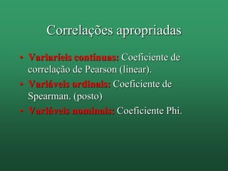 Correlações apropriadas
• Variaríeis contínuas: Coeficiente de
correlação de Pearson (linear).
• Variáveis ordinais: Coeficiente de
Spearman. (posto)
• Variáveis nominais: Coeficiente Phi.
 