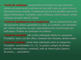 • Variáveis contínuas: características mensuráveis que assumem
valores em uma escala contínua (na reta real), para as quais valores
fracionais fazem sentido. Usualmente devem ser medidas através de
algum instrumento. Exemplos: peso (balança), altura (régua), tempo
(relógio), pressão arterial, idade.
• Variáveis Qualitativas (ou categóricas): são as características que
não possuem valores quantitativos, mas, ao contrário, são definidas
por várias categorias, ou seja, representam uma classificação dos
indivíduos. Podem ser nominais ou ordinais.
• Variáveis nominais: não existe ordenação dentre as categorias.
Exemplos: sexo, cor dos olhos, fumante/não fumante, doente/sadio.
• Variáveis ordinais: existe uma ordenação entre as categorias.
Exemplos: escolaridade (1o, 2o, 3o graus), estágio da doença
(inicial, intermediário, terminal), mês de observação (janeiro,
fevereiro,..., dezembro).
 