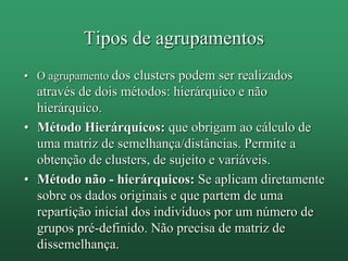 Tipos de agrupamentos
• O agrupamento dos clusters podem ser realizados
através de dois métodos: hierárquico e não
hierárquico.
• Método Hierárquicos: que obrigam ao cálculo de
uma matriz de semelhança/distâncias. Permite a
obtenção de clusters, de sujeito e variáveis.
• Método não - hierárquicos: Se aplicam diretamente
sobre os dados originais e que partem de uma
repartição inicial dos indivíduos por um número de
grupos pré-definido. Não precisa de matriz de
dissemelhança.
 
