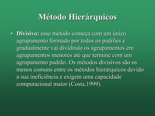 Método Hierárquicos
• Divisivo: esse método começa com um único
agrupamento formado por todos os padrões e
gradualmente vai dividindo os agrupamentos em
agrupamentos menores até que termine com um
agrupamento padrão. Os métodos divisivos são os
menos comuns entre os métodos hierárquicos devido
a sua ineficiência e exigem uma capacidade
computacional maior (Costa,1999).
 