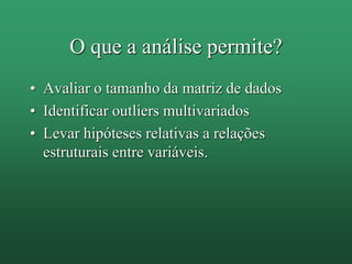 O que a análise permite?
• Avaliar o tamanho da matriz de dados
• Identificar outliers multivariados
• Levar hipóteses relativas a relações
estruturais entre variáveis.
 