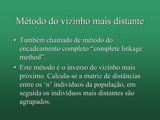 Método do vizinho mais distante
• Também chamado de método do
encadeamento completo “complete linkage
method”.
• Este método é o inverso do vizinho mais
próximo. Calcula-se a matriz de distâncias
entre os ‘n’ indivíduos da população, em
seguida os indivíduos mais distantes são
agrupados.
 
