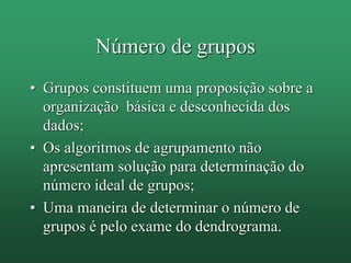 Número de grupos
• Grupos constituem uma proposição sobre a
organização básica e desconhecida dos
dados;
• Os algoritmos de agrupamento não
apresentam solução para determinação do
número ideal de grupos;
• Uma maneira de determinar o número de
grupos é pelo exame do dendrograma.
 