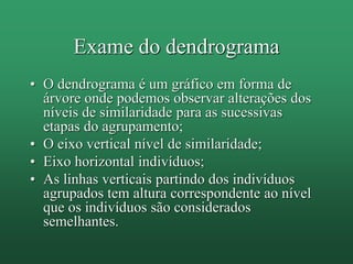 Exame do dendrograma
• O dendrograma é um gráfico em forma de
árvore onde podemos observar alterações dos
níveis de similaridade para as sucessivas
etapas do agrupamento;
• O eixo vertical nível de similaridade;
• Eixo horizontal indivíduos;
• As linhas verticais partindo dos indivíduos
agrupados tem altura correspondente ao nível
que os indivíduos são considerados
semelhantes.
 
