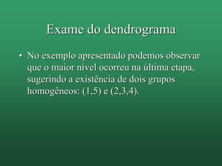 Exame do dendrograma
• No exemplo apresentado podemos observar
que o maior nível ocorreu na última etapa,
sugerindo a existência de dois grupos
homogêneos: (1,5) e (2,3,4).
 