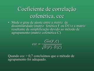 • Mede o grau de ajuste entre a matriz de
dissimilaridade (matriz fenética F ou D1) e a matriz
resultante da simplificação devido ao método de
agrupamento (matriz cofenética C).
𝑐𝑐𝑐 =
𝐶𝑜𝑣 𝐹, 𝐶
𝑉 𝐹 ∙ 𝑉 𝐶
Quando ccc > 0,7 concluímos que o método de
agrupamento foi adequado.
Coeficiente de correlação
cofenética, ccc
 
