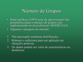 • Sarle and Kuo (1993) teste de aproximação não
paramétrica para o número de grupos está
implementado no procedimento MODECLUS.
• Algumas vantagens do método:
1. Não pressupõe nenhuma distribuição ;
2. Robusto o suficiente para ser aplicado em
situações práticas;
3. Os dados podem ser vetor de características ou
distâncias.
Número de Grupos
 