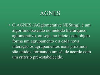 AGNES
• O AGNES (AGglomerative NESting), é um
algoritmo baseado no método hierárquico
aglomerativo, ou seja, no início cada objeto
forma um agrupamento e a cada nova
interação os agrupamentos mais próximos
são unidos, formando um só, de acordo com
um critério pré-estabelecido.
 