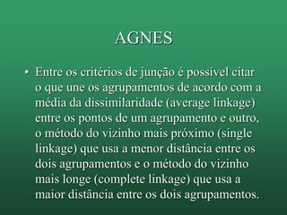 AGNES
• Entre os critérios de junção é possível citar
o que une os agrupamentos de acordo com a
média da dissimilaridade (average linkage)
entre os pontos de um agrupamento e outro,
o método do vizinho mais próximo (single
linkage) que usa a menor distância entre os
dois agrupamentos e o método do vizinho
mais longe (complete linkage) que usa a
maior distância entre os dois agrupamentos.
 