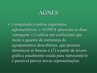 AGNES
• Comparado a outros algoritmos
aglomerativos, o AGNES apresenta as duas
vantagens: (1) utiliza um coeficiente que
mede a quantia de estruturas de
agrupamentos descobertas, que procura
minimizar as buscas e (2) a partir da árvore
gráfica usualmente usada para representá-lo
é possível prover novas representações.
 