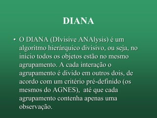 DIANA
• O DIANA (DIvisive ANAlysis) é um
algoritmo hierárquico divisivo, ou seja, no
início todos os objetos estão no mesmo
agrupamento. A cada interação o
agrupamento é divido em outros dois, de
acordo com um critério pré-definido (os
mesmos do AGNES), até que cada
agrupamento contenha apenas uma
observação.
 