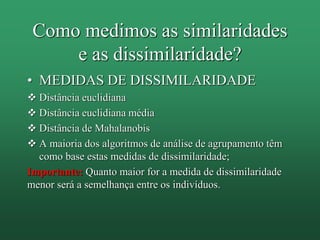 Como medimos as similaridades
e as dissimilaridade?
• MEDIDAS DE DISSIMILARIDADE
 Distância euclidiana
 Distância euclidiana média
 Distância de Mahalanobis
 A maioria dos algoritmos de análise de agrupamento têm
como base estas medidas de dissimilaridade;
Importante: Quanto maior for a medida de dissimilaridade
menor será a semelhança entre os indivíduos.
 