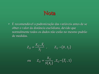 Nota
• É recomendável a padronização das variáveis antes de se
obter o valor da distância euclidiana, devido que
normalmente todos os dados não estão no mesmo padrão
de medidas.
𝑍𝑖𝑗 =
𝑋𝑖𝑗− 𝑋𝑗
𝑆𝑗
, 𝑍𝑖𝑗 ~ 0 , 1𝑗
𝑜𝑢 𝑍𝑖𝑗 =
𝑋𝑖𝑗
𝑆 𝑋𝑗
, 𝑍𝑖𝑗~ 𝑍𝑗 , 1
 