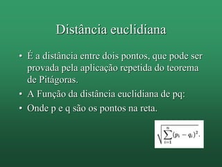 Distância euclidiana
• É a distância entre dois pontos, que pode ser
provada pela aplicação repetida do teorema
de Pitágoras.
• A Função da distância euclidiana de pq:
• Onde p e q são os pontos na reta.
 