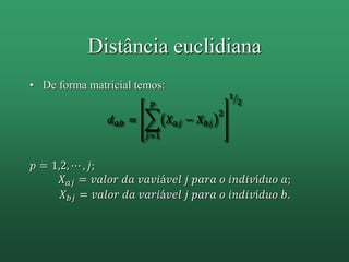 Distância euclidiana
• De forma matricial temos:
𝑑 𝑎𝑏 = 𝑋 𝑎𝑗 − 𝑋 𝑏𝑗
2
𝑝
𝑗=1
1
2
𝑝 = 1,2, ⋯ , 𝑗;
𝑋 𝑎𝑗 = 𝑣𝑎𝑙𝑜𝑟 𝑑𝑎 𝑣𝑎𝑣𝑖á𝑣𝑒𝑙 𝑗 𝑝𝑎𝑟𝑎 𝑜 𝑖𝑛𝑑𝑖𝑣í𝑑𝑢𝑜 𝑎;
𝑋 𝑏𝑗 = 𝑣𝑎𝑙𝑜𝑟 𝑑𝑎 𝑣𝑎𝑟𝑖á𝑣𝑒𝑙 𝑗 𝑝𝑎𝑟𝑎 𝑜 𝑖𝑛𝑑𝑖𝑣í𝑑𝑢𝑜 𝑏.
 