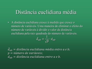 Distância euclidiana média
• A distância euclidiana cresce à medida que cresce o
número de variáveis. Uma maneira de eliminar o efeito do
número de variáveis é dividir o valor da distância
euclidiana pela raiz quadrada do número de variáveis.
𝑑 𝑎𝑏 =
1
𝑝
∙ 𝑑 𝑎𝑏
𝑑 𝑎𝑏 = 𝑑𝑖𝑠𝑡â𝑛𝑐𝑖𝑎 𝑒𝑢𝑐𝑙𝑖𝑑𝑖𝑎𝑛𝑎 𝑚é𝑑𝑖𝑎 𝑒𝑛𝑡𝑟𝑒 𝑎 𝑒 𝑏;
𝑝 = 𝑛ú𝑚𝑒𝑟𝑜 𝑑𝑒 𝑣𝑎𝑟𝑖á𝑣𝑒𝑖𝑠;
𝑑 𝑎𝑏 = 𝑑𝑖𝑠𝑡â𝑛𝑐𝑖𝑎 𝑒𝑢𝑐𝑙𝑖𝑑𝑖𝑎𝑛𝑎 𝑒𝑛𝑡𝑟𝑒 𝑎 𝑒 𝑏.
 
