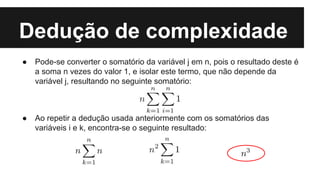 Dedução de complexidade
● Pode-se converter o somatório da variável j em n, pois o resultado deste é
a soma n vezes do valor 1, e isolar este termo, que não depende da
variável j, resultando no seguinte somatório:
● Ao repetir a dedução usada anteriormente com os somatórios das
variáveis i e k, encontra-se o seguinte resultado:
 