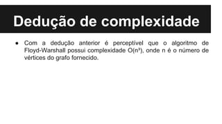 Dedução de complexidade
● Com a dedução anterior é perceptível que o algoritmo de
Floyd-Warshall possui complexidade O(n³), onde n é o número de
vértices do grafo fornecido.
 