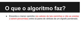 O que o algoritmo faz?
● Encontra o menor caminho (os valores de tais caminhos e não as arestas
a serem percorridas) entre os pares de vértices de um dígrafo ponderado.
 