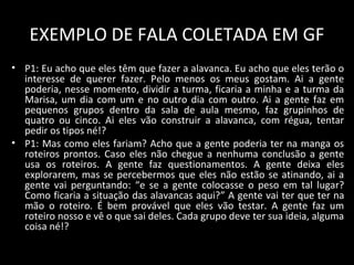 EXEMPLO DE FALA COLETADA EM GF
• P1: Eu acho que eles têm que fazer a alavanca. Eu acho que eles terão o
interesse de querer fazer. Pelo menos os meus gostam. Ai a gente
poderia, nesse momento, dividir a turma, ficaria a minha e a turma da
Marisa, um dia com um e no outro dia com outro. Ai a gente faz em
pequenos grupos dentro da sala de aula mesmo, faz grupinhos de
quatro ou cinco. Ai eles vão construir a alavanca, com régua, tentar
pedir os tipos né!?
• P1: Mas como eles fariam? Acho que a gente poderia ter na manga os
roteiros prontos. Caso eles não chegue a nenhuma conclusão a gente
usa os roteiros. A gente faz questionamentos. A gente deixa eles
explorarem, mas se percebermos que eles não estão se atinando, ai a
gente vai perguntando: “e se a gente colocasse o peso em tal lugar?
Como ficaria a situação das alavancas aqui?” A gente vai ter que ter na
mão o roteiro. É bem provável que eles vão testar. A gente faz um
roteiro nosso e vê o que sai deles. Cada grupo deve ter sua ideia, alguma
coisa né!?
 