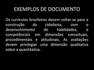 EXEMPLOS DE DOCUMENTO
Os currículos brasileiros devem voltar-se para a
construção da cidadania, com o
desenvolvimento de habilidades, e
competênciais em dimensões conceituais,
procedimentais e atitudinais. As avaliações
devem privilegiar uma dimensão qualitativa
sobre a quantitativa.
 