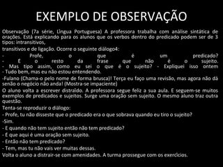 EXEMPLO DE OBSERVAÇÃO
Observação (7a série, Língua Portuguesa) A professora trabalha com análise sintática de
orações. Está explicando para os alunos que os verbos dentro do predicado podem ser de 3
tipos: intransitivos,
transitivos e de ligação. Ocorre o seguinte diálogo4:
- Profe, o que é um predicado?
- É o resto da frase que não é o sujeito.
- Mas tipo assim, como eu sei o que é o sujeito? - Expliquei isso ontem
- Tudo bem, mas eu não estou entendendo.
-Fulano (Chama-o pelo nome de forma brusca)! Terça eu faço uma revisão, mas agora não dá
senão o negócio não anda! (Mostra-se impaciente)
O aluno volta a escrever distraído. A professora segue feliz a sua aula. E seguem-se muitos
exemplos de predicados e sujeitos. Surge uma oração sem sujeito. O mesmo aluno traz outra
questão.
Tenta-se reproduzir o diálogo:
- Profe, tu não disseste que o predicado era o que sobrava quando eu tiro o sujeito?
-Sim.
- E quando não tem sujeito então não tem predicado?
- É que aqui é uma oração sem sujeito.
- Então não tem predicado?
- Tem, mas tu não vais ver muitas dessas.
Volta o aluno a distrair-se com amenidades. A turma prossegue com os exercícios.
 